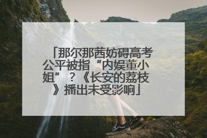 那尔那茜妨碍高考公平被指“内娱董小姐”？《长安的荔枝》播出未受影响