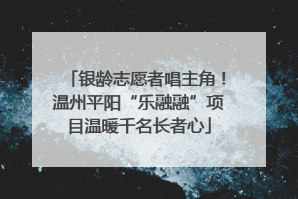 银龄志愿者唱主角！温州平阳“乐融融”项目温暖千名长者心