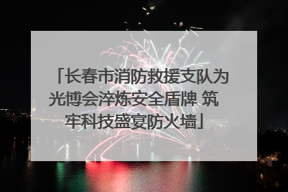 长春市消防救援支队为光博会淬炼安全盾牌 筑牢科技盛宴防火墙