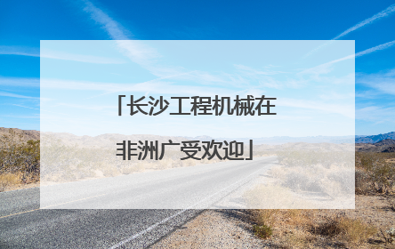 长沙工程机械在非洲广受欢迎