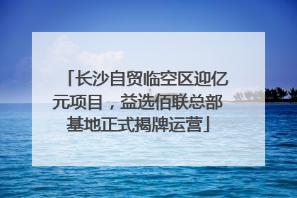长沙自贸临空区迎亿元项目，益选佰联总部基地正式揭牌运营