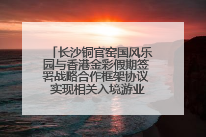 长沙铜官窑国风乐园与香港金彩假期签署战略合作框架协议 实现相关入境游业务增收超亿元
