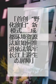 首创“野化放归”新模式……成都环境资源法庭如何推进依法筑牢长江上游生态屏障