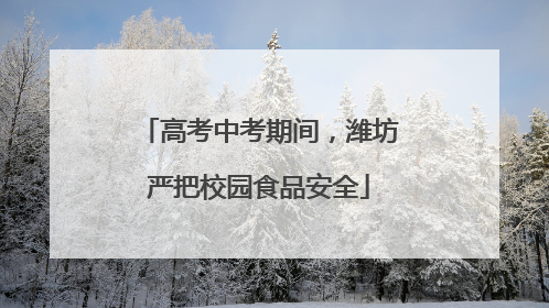 高考中考期间，潍坊严把校园食品安全