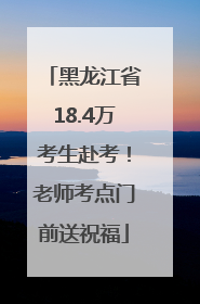 黑龙江省18.4万考生赴考！老师考点门前送祝福
