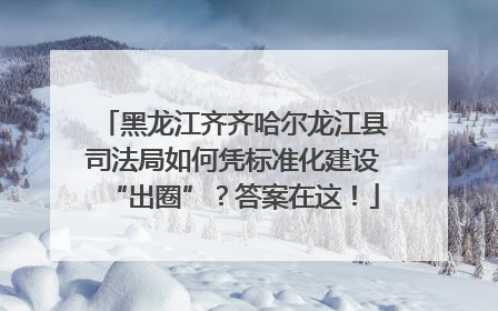黑龙江齐齐哈尔龙江县司法局如何凭标准化建设“出圈”？答案在这！
