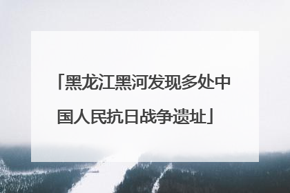 黑龙江黑河发现多处中国人民抗日战争遗址