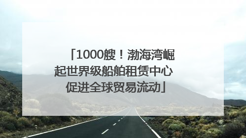1000艘！渤海湾崛起世界级船舶租赁中心 促进全球贸易流动