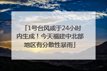 1号台风或于24小时内生成！今天福建中北部地区有分散性暴雨