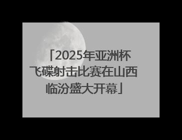 2025年亚洲杯飞碟射击比赛在山西临汾盛大开幕