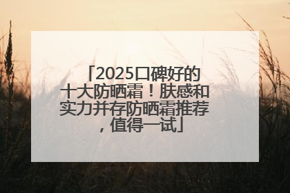 2025口碑好的十大防晒霜！肤感和实力并存防晒霜推荐，值得一试