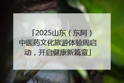 2025山东（东阿）中医药文化旅游体验周启动，开启健康新篇章