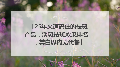 25年火速码住的祛斑产品，淡斑祛斑效果排名，美白界内无代餐