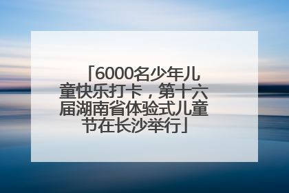 6000名少年儿童快乐打卡，第十六届湖南省体验式儿童节在长沙举行