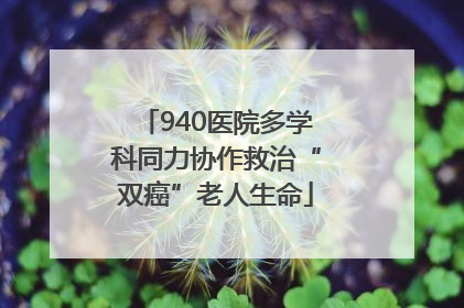 940医院多学科同力协作救治“双癌”老人生命